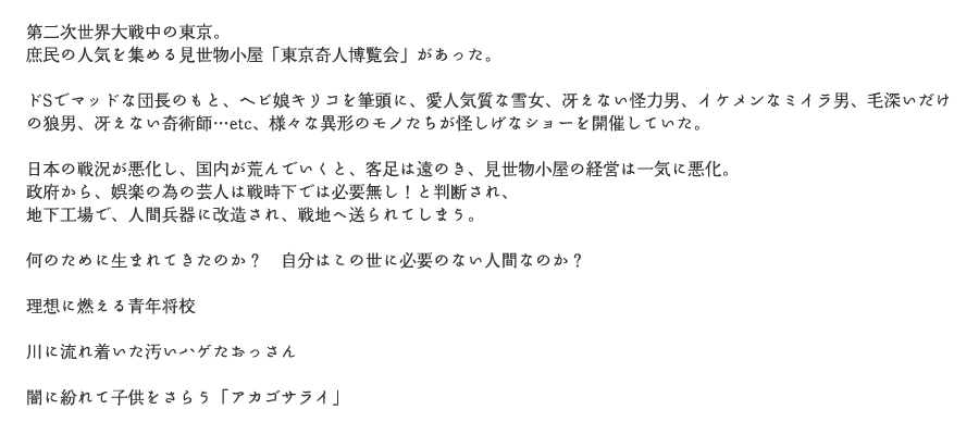 第二次世界大戦中の東京。
			庶民の人気を集める見世物小屋「東京奇人博覧会」があった。
			ドSでマッドな団長のもと、ヘビ娘キリコを筆頭に、愛人気質な雪女、冴えない怪力男、イケメンなミイラ男、毛深いだけの狼男、冴えない奇術師…etc、様々な異形のモノたちが怪しげなショーを開催していた。
			日本の戦況が悪化し、国内が荒んでいくと、客足は遠のき、見世物小屋の経営は一気に悪化。
			政府から、娯楽の為の芸人は戦時下では必要無し！と判断され、
			地下工場で、人間兵器に改造され、戦地へ送られてしまう。
			何のために生まれてきたのか？　自分はこの世に必要のない人間なのか？
			理想に燃える青年将校
			川に流れ着いた汚いハゲたおっさん
			闇に紛れて子供をさらう「アカゴサライ」