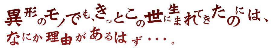 異形のモノでも、きっとこの世に生まれてきたのには、なにか理由があるはず・・・。