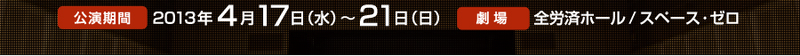 公演期間　2013年4月17日（水）～21日（日）　劇場　全労済ホール/スペース・ゼロ
